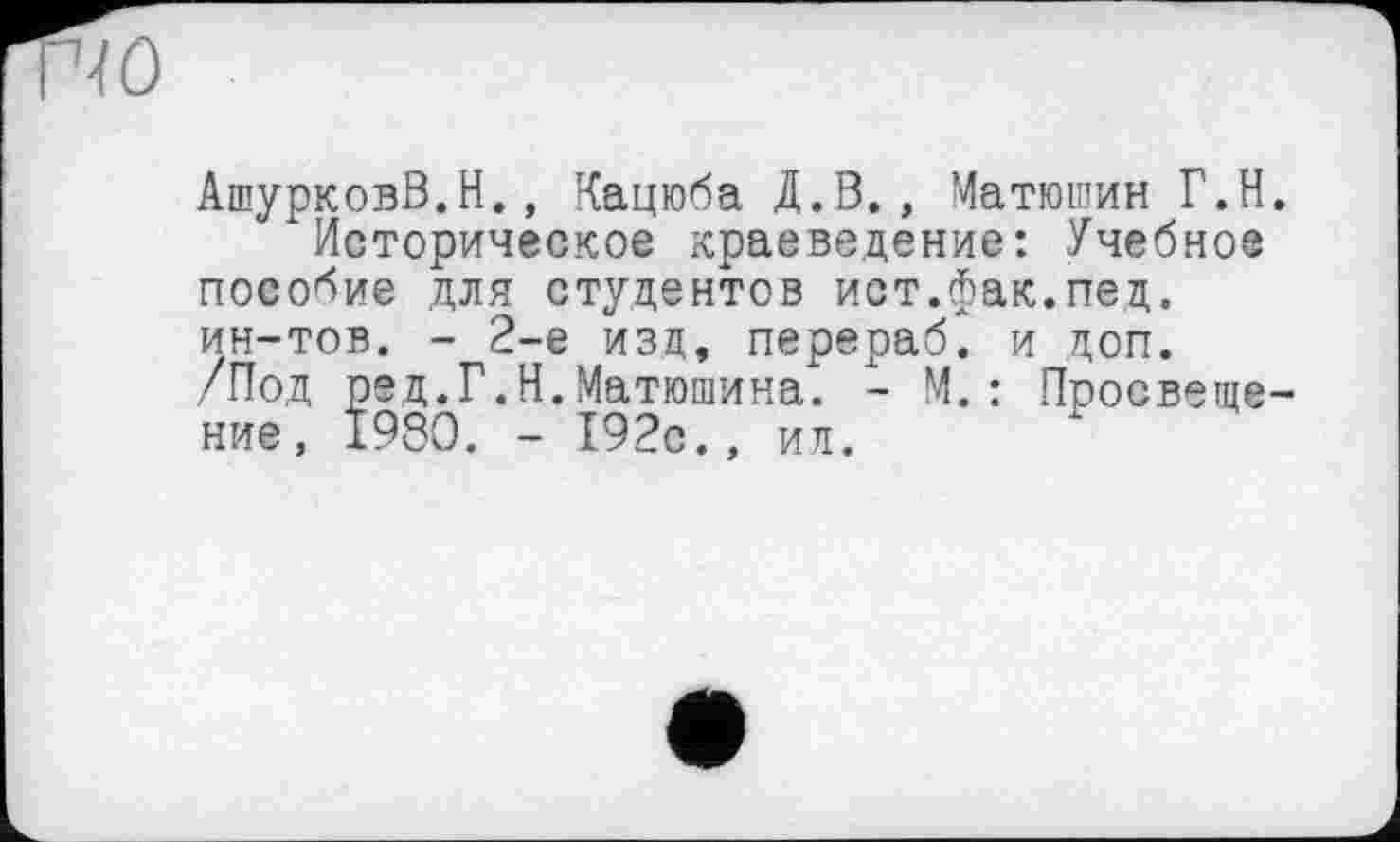 ﻿ю
АшурковВ.Н., Кацюба Д.В., Матюшин Г.Н.
Историческое краеведение: Учебное пособие для студентов ист.фак.пед. ин-тов. - 2-е изд, перераб^ и лоп. /Под ред.Г.Н.Матюшина. - М. : Просвещение, 1980. - 192с., ил.